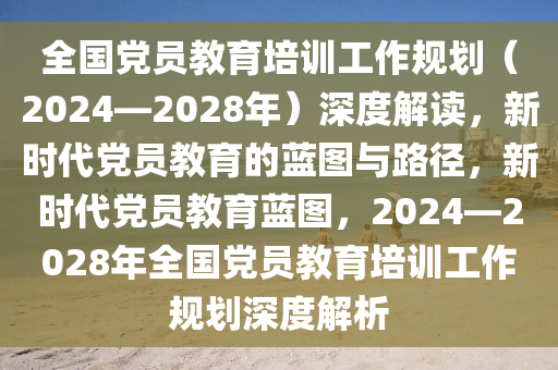 全國黨員教育培訓(xùn)工作規(guī)劃（2024—2028年）深度解讀，新時(shí)代黨員教育的藍(lán)圖與路徑，新時(shí)代黨員教育藍(lán)圖，2024—2028年全國黨員教育培訓(xùn)工作規(guī)劃深度解析