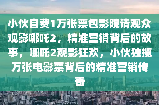 小伙自費1萬張票包影院請觀眾觀影哪吒2，精準營銷背后的故事，哪吒2觀影狂歡，小伙獨攬萬張電影票背后的精準營銷傳奇