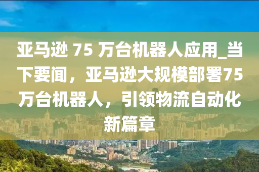 亞馬遜 75 萬臺機器人應(yīng)用_當(dāng)下要聞，亞馬遜大規(guī)模部署75萬臺機器人，引領(lǐng)物流自動化新篇章