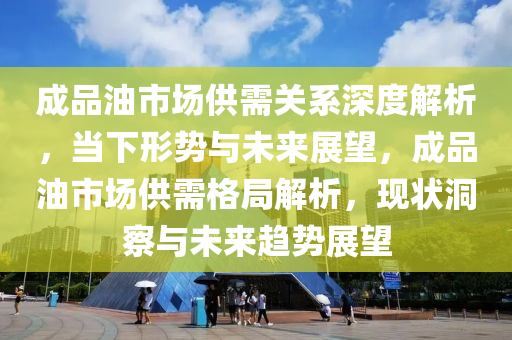 成品油市場供需關(guān)系深度解析，當(dāng)下形勢與未來展望，成品油市場供需格局解析，現(xiàn)狀洞察與未來趨勢展望