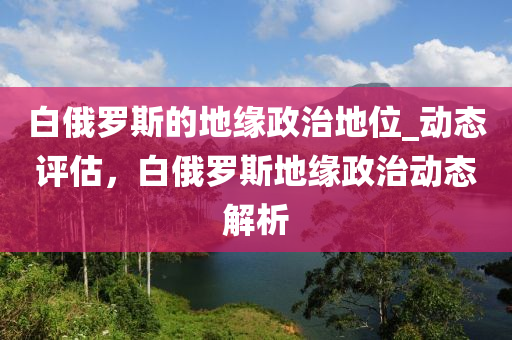 白俄羅斯的地緣政治地位_動態(tài)評估，白俄羅斯地緣政治動態(tài)解析