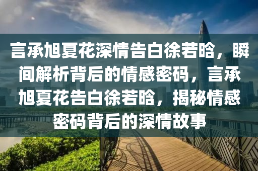 言承旭夏花深情告白徐若晗，瞬間解析背后的情感密碼，言承旭夏花告白徐若晗，揭秘情感密碼背后的深情故事