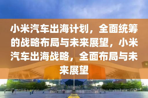 小米汽車出海計(jì)劃，全面統(tǒng)籌的戰(zhàn)略布局與未來展望，小米汽車出海戰(zhàn)略，全面布局與未來展望