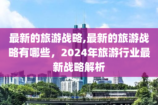 最新的旅游戰(zhàn)略,最新的旅游戰(zhàn)略有哪些，2024年旅游行業(yè)最新戰(zhàn)略解析