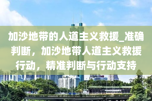 加沙地帶的人道主義救援_準確判斷，加沙地帶人道主義救援行動，精準判斷與行動支持