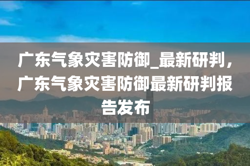 廣東氣象災害防御_最新研判，廣東氣象災害防御最新研判報告發(fā)布