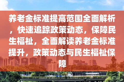 養(yǎng)老金標準提高范圍全面解析，快速追蹤政策動態(tài)，保障民生福祉，全面解讀養(yǎng)老金標準提升，政策動態(tài)與民生福祉保障