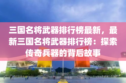 三國名將武器排行榜最新，最新三國名將武器排行榜：探索傳奇兵器的背后故事