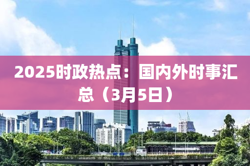 2025時政熱點(diǎn)：國內(nèi)外時事匯總（3月5日）