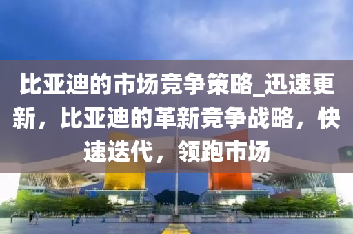 比亞迪的市場競爭策略_迅速更新，比亞迪的革新競爭戰(zhàn)略，快速迭代，領(lǐng)跑市場