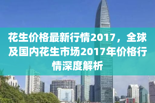 花生價格最新行情2017，全球及國內(nèi)花生市場2017年價格行情深度解析