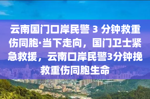 云南國門口岸民警 3 分鐘救重傷同胞·當(dāng)下走向，國門衛(wèi)士緊急救援，云南口岸民警3分鐘挽救重傷同胞生命