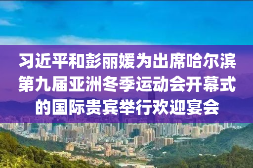 習(xí)近平和彭麗媛為出席哈爾濱第九屆亞洲冬季運(yùn)動(dòng)會(huì)開幕式的國際貴賓舉行歡迎宴會(huì)