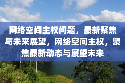 網(wǎng)絡空間主權問題，最新聚焦與未來展望，網(wǎng)絡空間主權，聚焦最新動態(tài)與展望未來