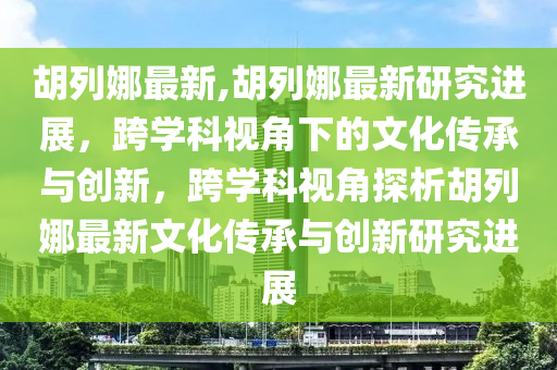 胡列娜最新,胡列娜最新研究進(jìn)展，跨學(xué)科視角下的文化傳承與創(chuàng)新，跨學(xué)科視角探析胡列娜最新文化傳承與創(chuàng)新研究進(jìn)展