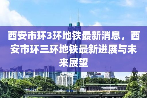 西安市環(huán)3環(huán)地鐵最新消息，西安市環(huán)三環(huán)地鐵最新進(jìn)展與未來(lái)展望