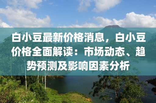 白小豆最新價(jià)格消息，白小豆價(jià)格全面解讀：市場(chǎng)動(dòng)態(tài)、趨勢(shì)預(yù)測(cè)及影響因素分析