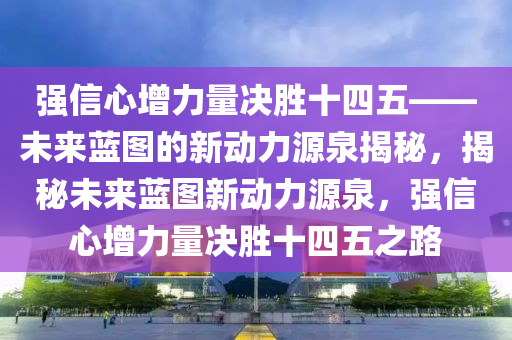 強信心增力量決勝十四五——未來藍圖的新動力源泉揭秘，揭秘未來藍圖新動力源泉，強信心增力量決勝十四五之路