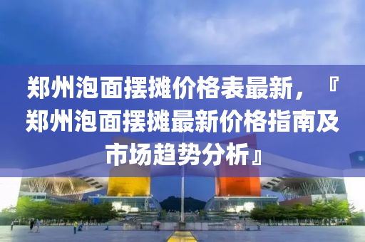 鄭州泡面擺攤價格表最新，『鄭州泡面擺攤最新價格指南及市場趨勢分析』