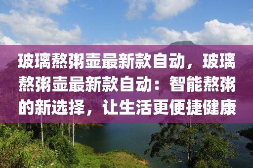 玻璃熬粥壺最新款自動，玻璃熬粥壺最新款自動：智能熬粥的新選擇，讓生活更便捷健康