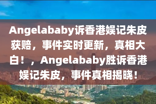 Angelababy訴香港娛記朱皮獲賠，事件實時更新，真相大白！，Angelababy勝訴香港娛記朱皮，事件真相揭曉！