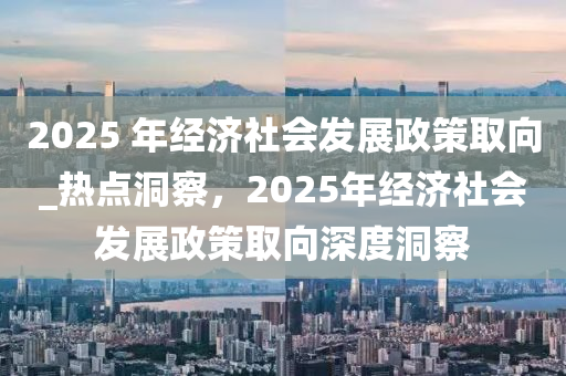 2025 年經(jīng)濟(jì)社會發(fā)展政策取向_熱點洞察，2025年經(jīng)濟(jì)社會發(fā)展政策取向深度洞察