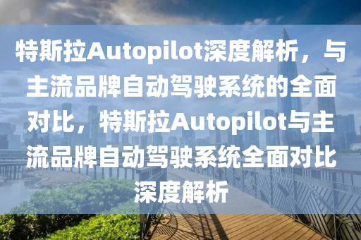 特斯拉Autopilot深度解析，與主流品牌自動(dòng)駕駛系統(tǒng)的全面對(duì)比，特斯拉Autopilot與主流品牌自動(dòng)駕駛系統(tǒng)全面對(duì)比深度解析