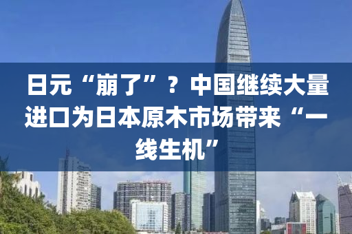 日元“崩了”？中國繼續(xù)大量進(jìn)口為日本原木市場帶來“一線生機(jī)”