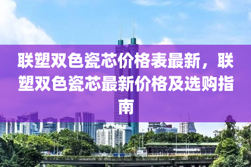 聯(lián)塑雙色瓷芯價(jià)格表最新，聯(lián)塑雙色瓷芯最新價(jià)格及選購指南