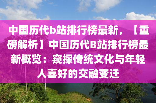 中國歷代b站排行榜最新，【重磅解析】中國歷代B站排行榜最新概覽：窺探傳統(tǒng)文化與年輕人喜好的交融變遷