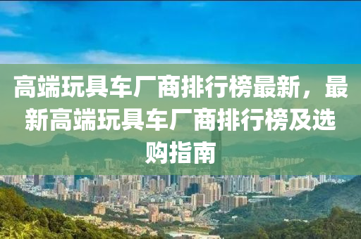 高端玩具車廠商排行榜最新，最新高端玩具車廠商排行榜及選購(gòu)指南