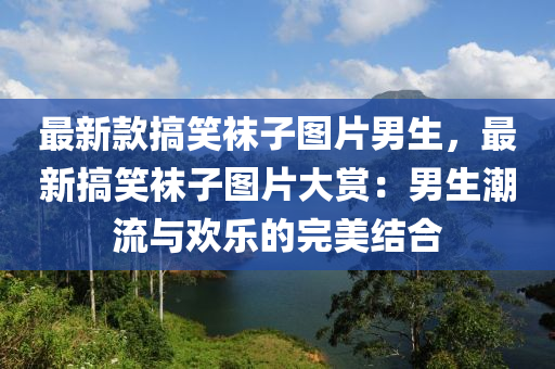 最新款搞笑襪子圖片男生，最新搞笑襪子圖片大賞：男生潮流與歡樂的完美結(jié)合