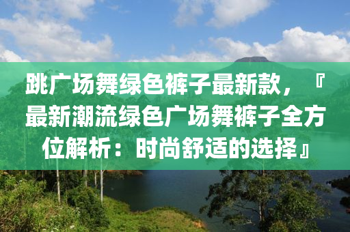 跳廣場舞綠色褲子最新款，『最新潮流綠色廣場舞褲子全方位解析：時(shí)尚舒適的選擇』