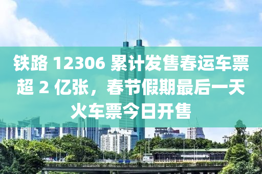 鐵路 12306 累計(jì)發(fā)售春運(yùn)車(chē)票超 2 億張，春節(jié)假期最后一天火車(chē)票今日開(kāi)售