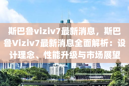 斯巴魯viziv7最新消息，斯巴魯Viziv7最新消息全面解析：設(shè)計(jì)理念、性能升級(jí)與市場展望