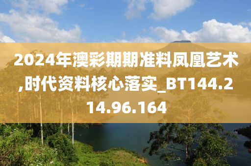 2024年澳彩期期準(zhǔn)料鳳凰藝術(shù),時(shí)代資料核心落實(shí)_BT144.214.96.164