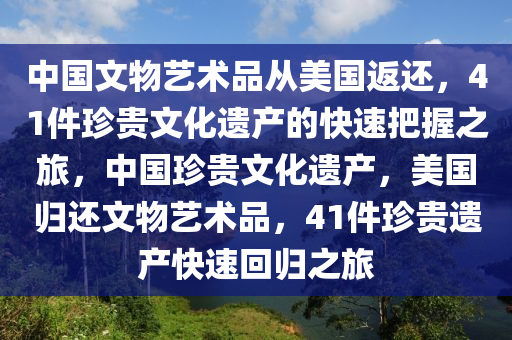 中國(guó)文物藝術(shù)品從美國(guó)返還，41件珍貴文化遺產(chǎn)的快速把握之旅，中國(guó)珍貴文化遺產(chǎn)，美國(guó)歸還文物藝術(shù)品，41件珍貴遺產(chǎn)快速回歸之旅