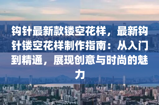 鉤針最新款鏤空花樣，最新鉤針鏤空花樣制作指南：從入門到精通，展現(xiàn)創(chuàng)意與時(shí)尚的魅力