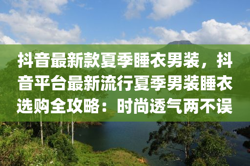 抖音最新款夏季睡衣男裝，抖音平臺最新流行夏季男裝睡衣選購全攻略：時尚透氣兩不誤