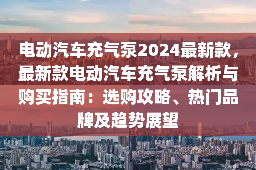 電動(dòng)汽車充氣泵2024最新款，最新款電動(dòng)汽車充氣泵解析與購買指南：選購攻略、熱門品牌及趨勢展望