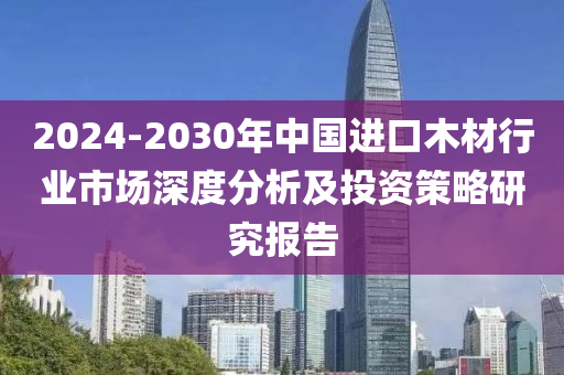 2024-2030年中國進(jìn)口木材行業(yè)市場深度分析及投資策略研究報(bào)告