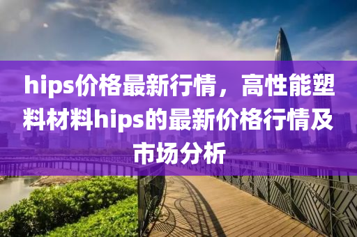 hips價(jià)格最新行情，高性能塑料材料hips的最新價(jià)格行情及市場分析