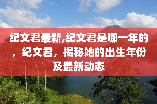 紀文君最新,紀文君是哪一年的，紀文君，揭秘她的出生年份及最新動態(tài)