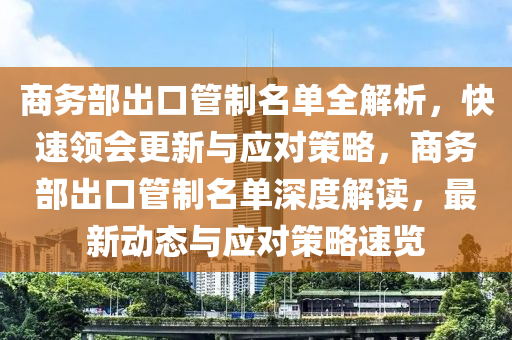 商務(wù)部出口管制名單全解析，快速領(lǐng)會(huì)更新與應(yīng)對(duì)策略，商務(wù)部出口管制名單深度解讀，最新動(dòng)態(tài)與應(yīng)對(duì)策略速覽