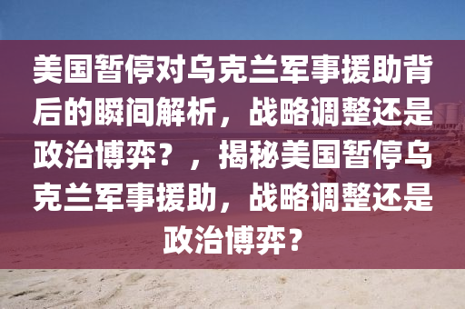 美國暫停對烏克蘭軍事援助背后的瞬間解析，戰(zhàn)略調整還是政治博弈？，揭秘美國暫停烏克蘭軍事援助，戰(zhàn)略調整還是政治博弈？