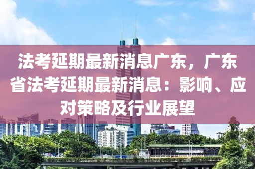 法考延期最新消息廣東，廣東省法考延期最新消息：影響、應(yīng)對策略及行業(yè)展望