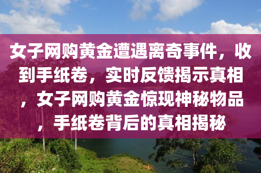 女子網(wǎng)購黃金遭遇離奇事件，收到手紙卷，實(shí)時(shí)反饋揭示真相，女子網(wǎng)購黃金驚現(xiàn)神秘物品，手紙卷背后的真相揭秘