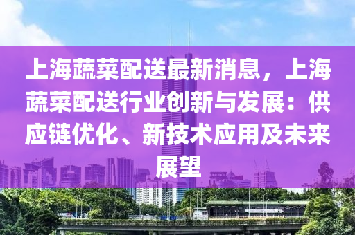 上海蔬菜配送最新消息，上海蔬菜配送行業(yè)創(chuàng)新與發(fā)展：供應(yīng)鏈優(yōu)化、新技術(shù)應(yīng)用及未來展望