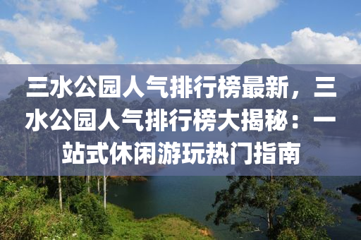 三水公園人氣排行榜最新，三水公園人氣排行榜大揭秘：一站式休閑游玩熱門指南