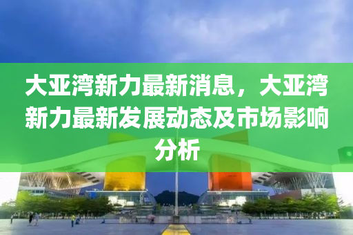 大亞灣新力最新消息，大亞灣新力最新發(fā)展動態(tài)及市場影響分析